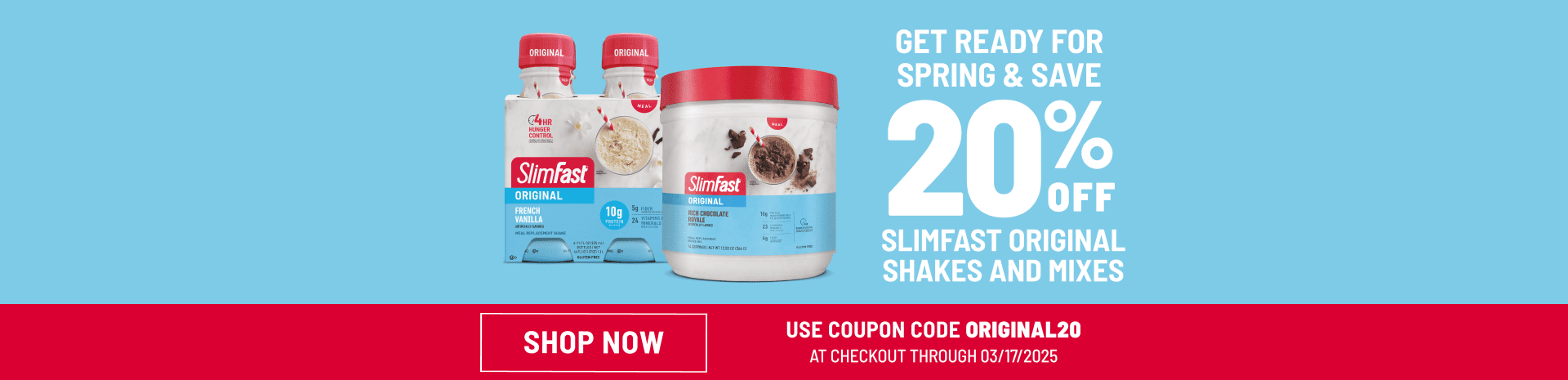GET READY FOR SPRING & SAVE 20% OFF SLIMFAST ORIGINAL SHAKES AND MIXES SHOP NOW USE COUPON CODE ORIGINAL20 AT CHECKOUT THROUGH 03/17/2025